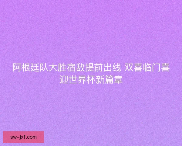 阿根廷队大胜宿敌提前出线 双喜临门喜迎世界杯新篇章