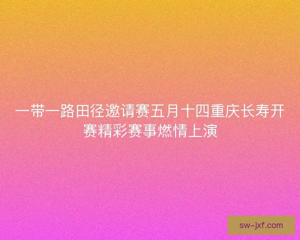 一带一路田径邀请赛五月十四重庆长寿开赛精彩赛事燃情上演