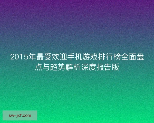 2015年最受欢迎手机游戏排行榜全面盘点与趋势解析深度报告版